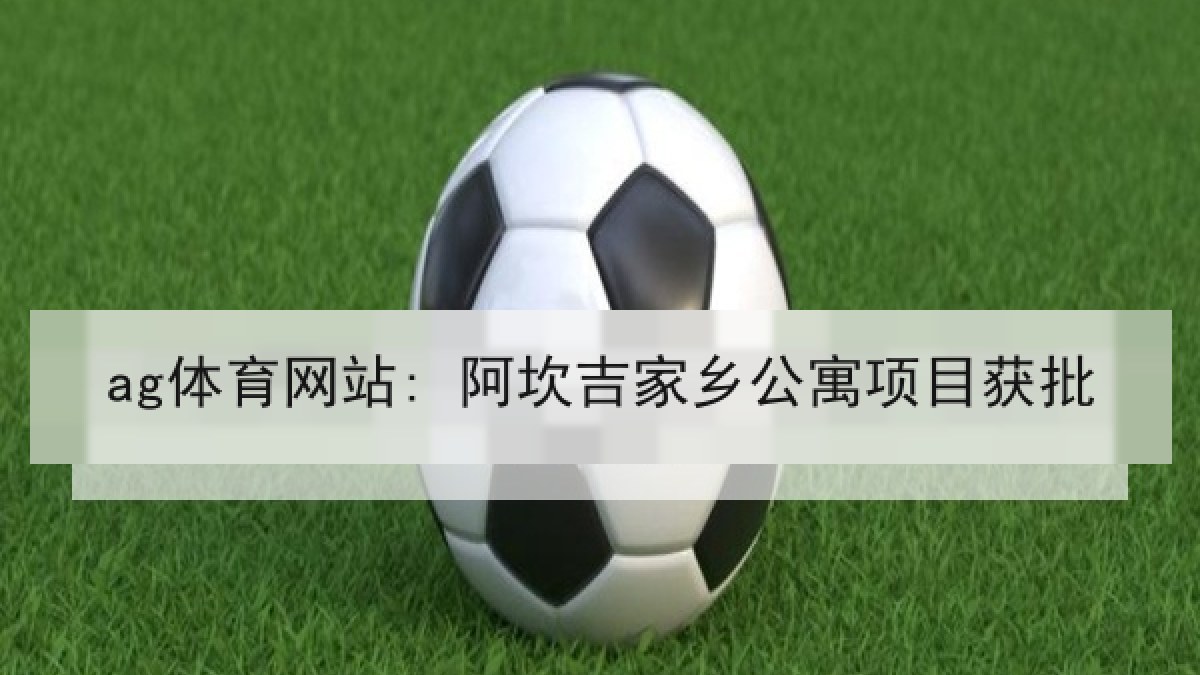 ag体育网站: 阿坎吉家乡公寓项目获批 ag体育网站: 阿坎吉家乡公寓项目获批